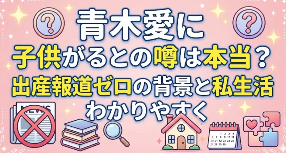 青木愛に子供がいるとの噂は本当？出産報道ゼロの背景と私生活をわかりやすく